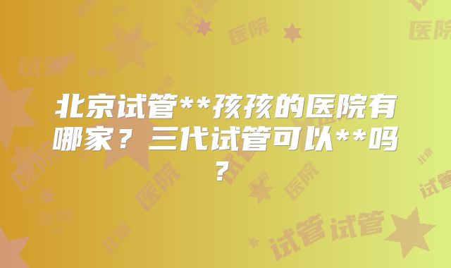 北京试管**孩孩的医院有哪家?三代试管可以**吗?