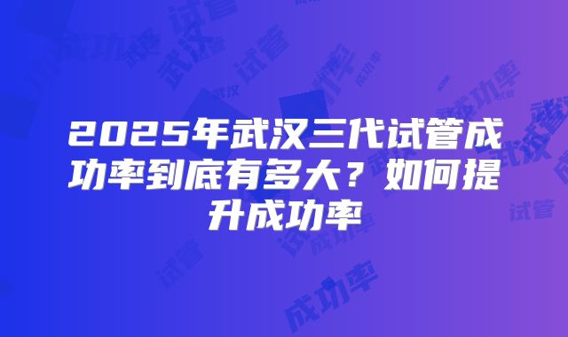 2025年武汉三代试管成功率到底有多大?如何提升成功率