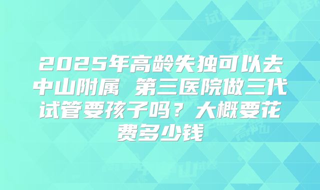 2025年高龄失独可以去中山附属 第三医院做三代试管要孩子吗?大概要花费多少钱
