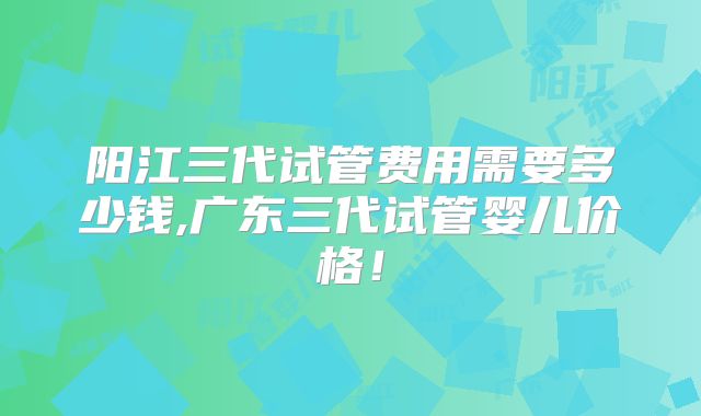 阳江三代试管费用需要多少钱,广东三代试管婴儿价格!