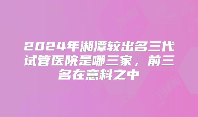 2024年湘潭较出名三代试管医院是哪三家，前三名在意料之中
