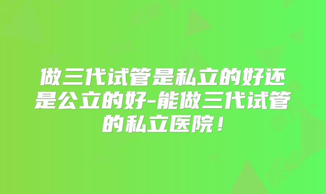 做三代试管是私立的好还是公立的好-能做三代试管的私立医院！