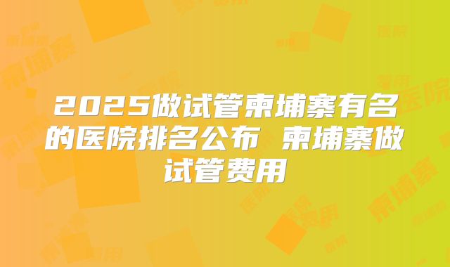 2025做试管柬埔寨有名的医院排名公布 柬埔寨做试管费用