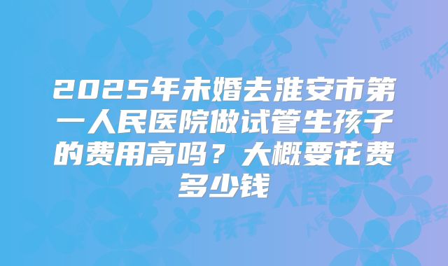 2025年未婚去淮安市第一人民医院做试管生孩子的费用高吗?大概要花费多少钱