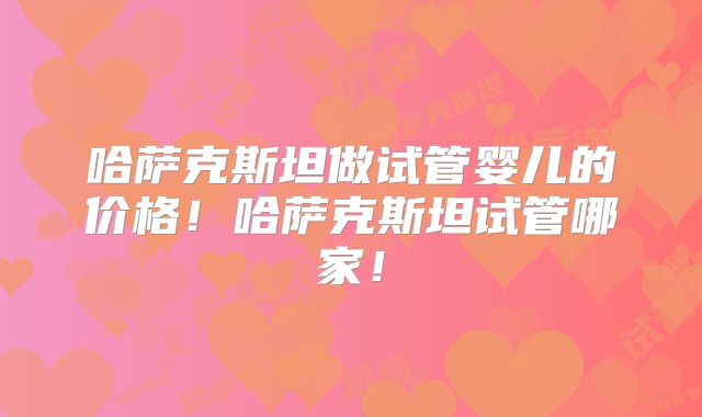 哈萨克斯坦做试管婴儿的价格！哈萨克斯坦试管哪家！