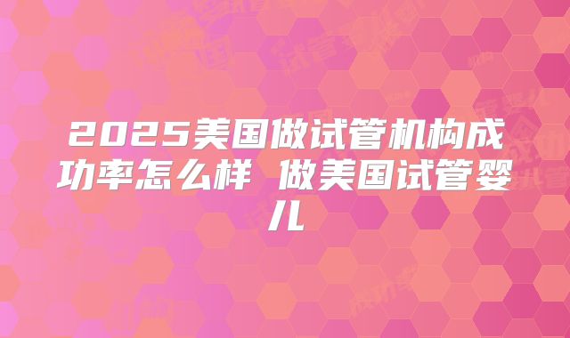 2025美国做试管机构成功率怎么样 做美国试管婴儿