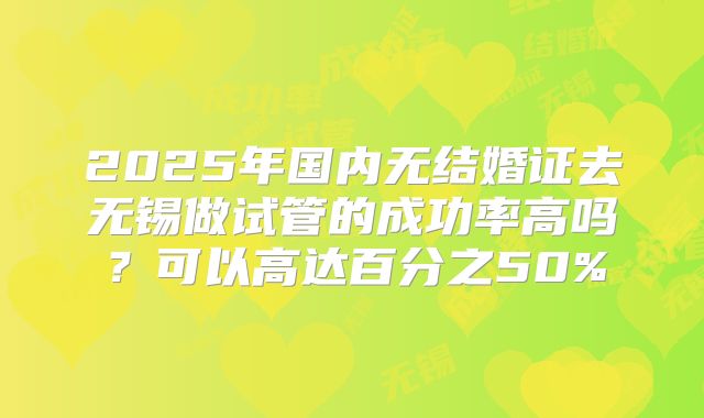 2025年国内无结婚证去无锡做试管的成功率高吗?可以高达百分之50%
