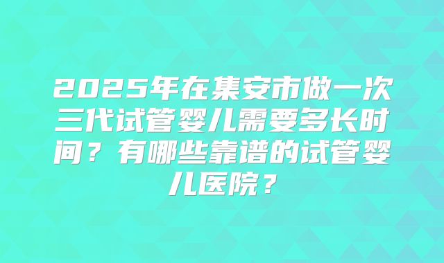 2025年在集安市做一次三代试管婴儿需要多长时间？有哪些靠谱的试管婴儿医院？