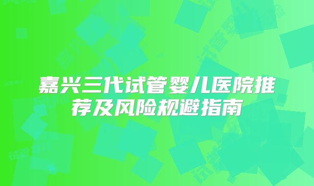 嘉兴三代试管婴儿医院推荐及风险规避指南