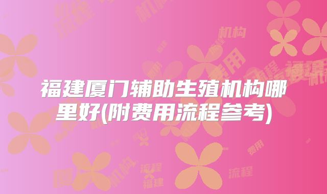 福建厦门辅助生殖机构哪里好(附费用流程参考)