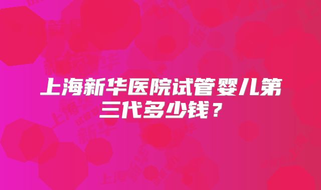 上海新华医院试管婴儿第三代多少钱?