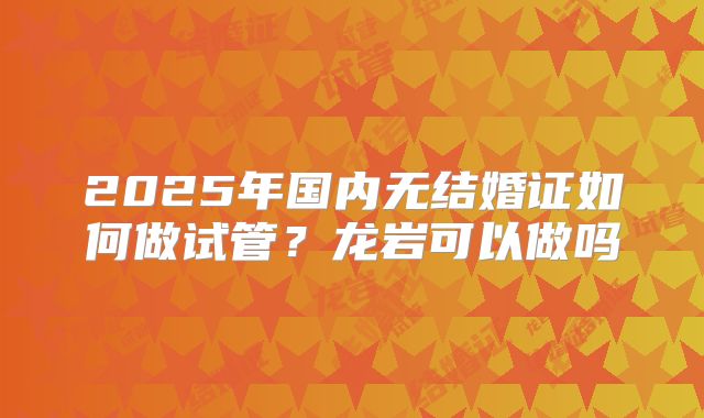 2025年国内无结婚证如何做试管?龙岩可以做吗
