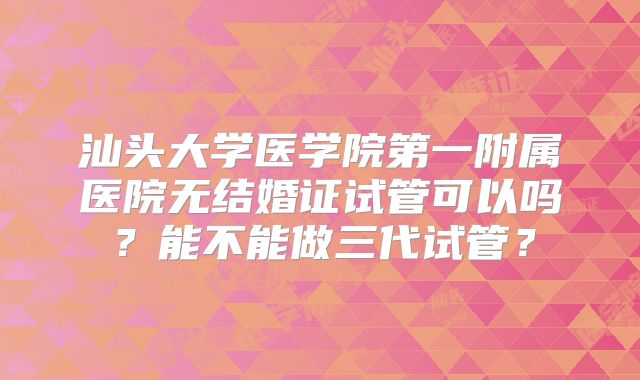 汕头大学医学院第一附属医院无结婚证试管可以吗？能不能做三代试管？