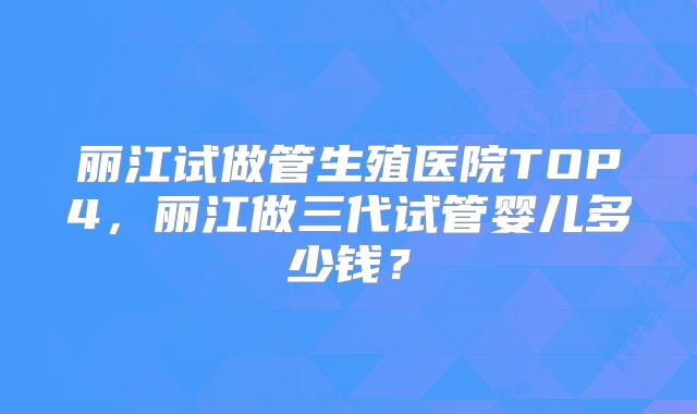 丽江试做管生殖医院TOP4，丽江做三代试管婴儿多少钱？