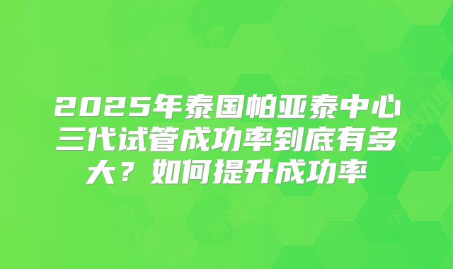 2025年泰国帕亚泰中心三代试管成功率到底有多大?如何提升成功率