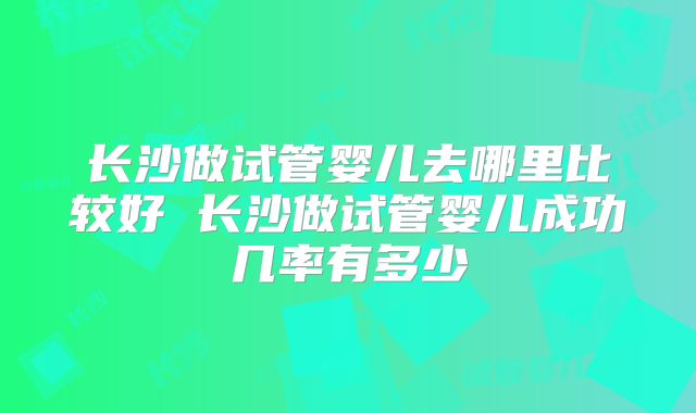 长沙做试管婴儿去哪里比较好 长沙做试管婴儿成功几率有多少