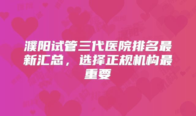 濮阳试管三代医院排名最新汇总，选择正规机构最重要