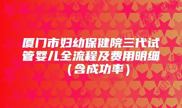厦门市妇幼保健院三代试管婴儿全流程及费用明细（含成功率）