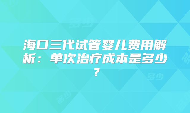 海口三代试管婴儿费用解析:单次治疗成本是多少?