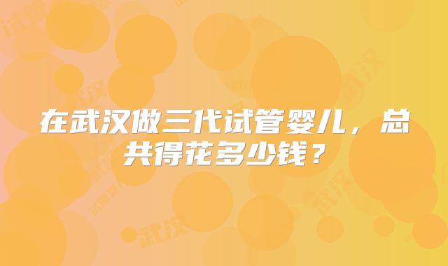 在武汉做三代试管婴儿，总共得花多少钱？