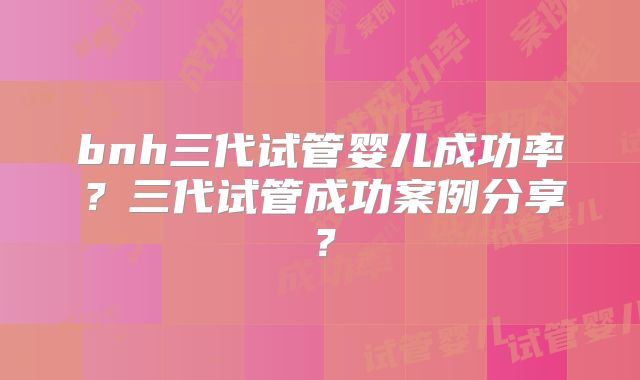 bnh三代试管婴儿成功率？三代试管成功案例分享？
