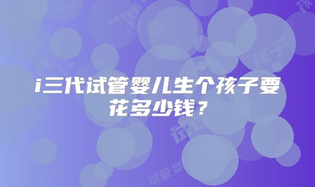 i三代试管婴儿生个孩子要花多少钱？