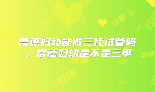 常德妇幼能做三代试管吗，常德妇幼是不是三甲