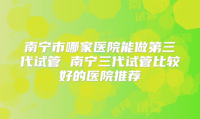 南宁市哪家医院能做第三代试管 南宁三代试管比较好的医院推荐