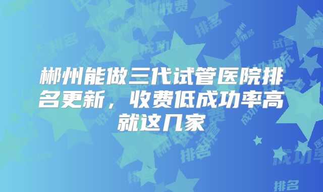 郴州能做三代试管医院排名更新,收费低成功率高就这几家