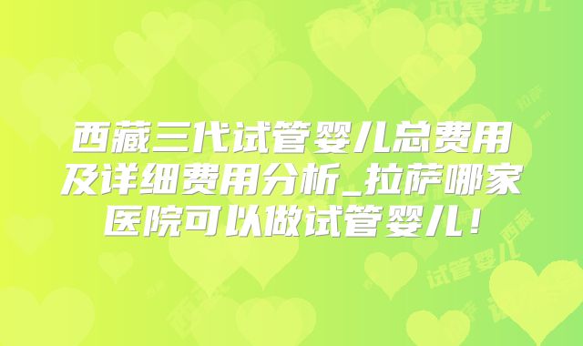 西藏三代试管婴儿总费用及详细费用分析_拉萨哪家医院可以做试管婴儿!