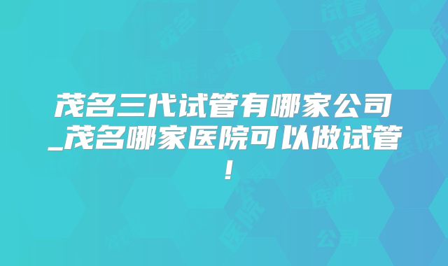 茂名三代试管有哪家公司_茂名哪家医院可以做试管！