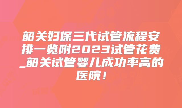 韶关妇保三代试管流程安排一览附2023试管花费_韶关试管婴儿成功率高的医院！