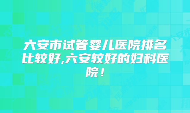 六安市试管婴儿医院排名比较好,六安较好的妇科医院!