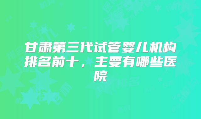 甘肃第三代试管婴儿机构排名前十,主要有哪些医院