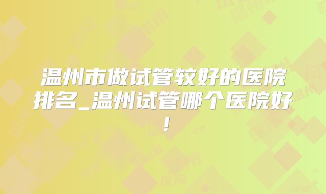 温州市做试管较好的医院排名_温州试管哪个医院好!