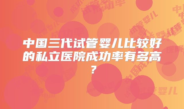 中国三代试管婴儿比较好的私立医院成功率有多高？
