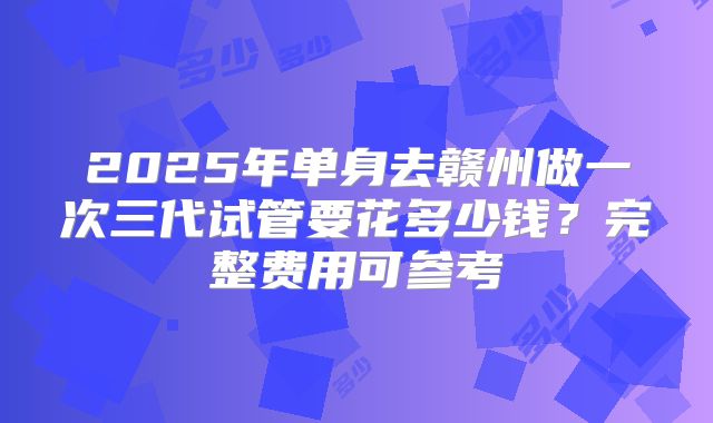 2025年单身去赣州做一次三代试管要花多少钱?完整费用可参考