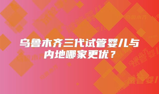乌鲁木齐三代试管婴儿与内地哪家更优?