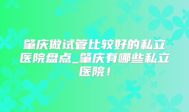肇庆做试管比较好的私立医院盘点_肇庆有哪些私立医院!