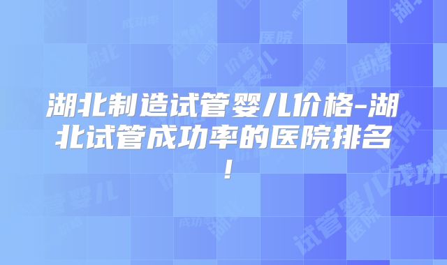 湖北制造试管婴儿价格-湖北试管成功率的医院排名！