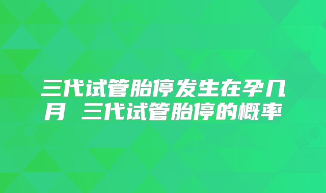 三代试管胎停发生在孕几月 三代试管胎停的概率