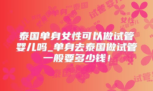 泰国单身女性可以做试管婴儿吗_单身去泰国做试管一般要多少钱!