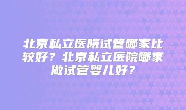 北京私立医院试管哪家比较好?北京私立医院哪家做试管婴儿好?