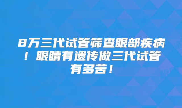 8万三代试管筛查眼部疾病！眼睛有遗传做三代试管有多苦！