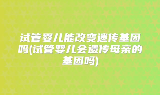 试管婴儿能改变遗传基因吗(试管婴儿会遗传母亲的基因吗)