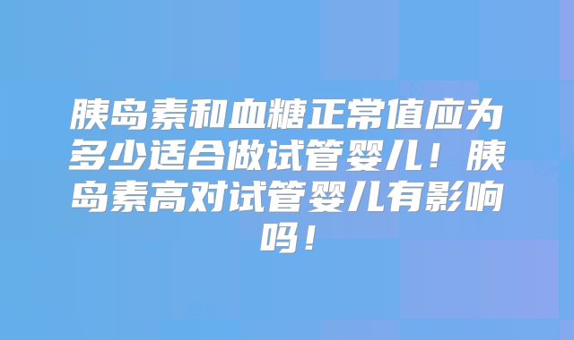 胰岛素和血糖正常值应为多少适合做试管婴儿!胰岛素高对试管婴儿有影响吗!