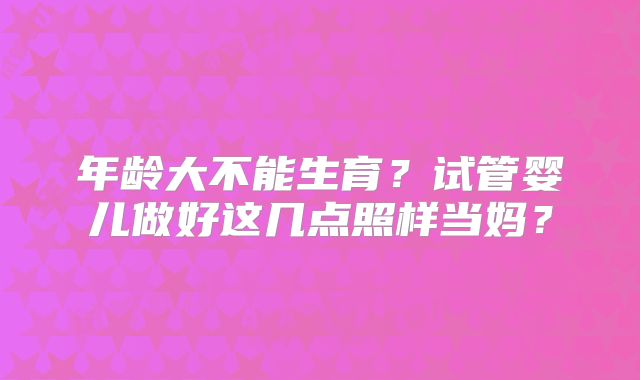 年龄大不能生育?试管婴儿做好这几点照样当妈?