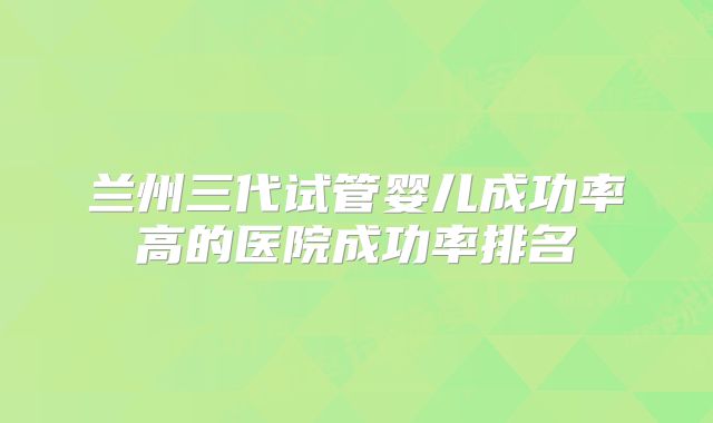 兰州三代试管婴儿成功率高的医院成功率排名