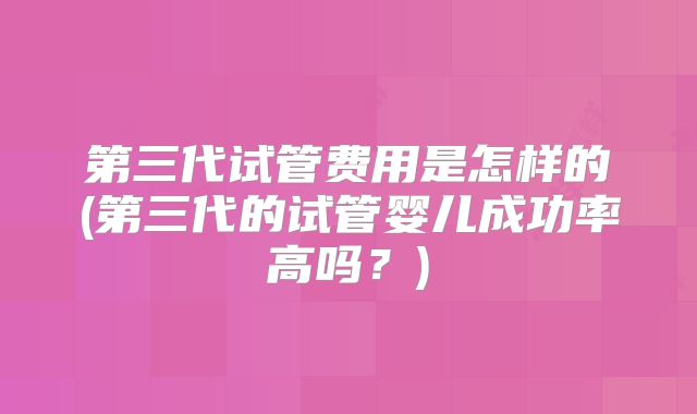 第三代试管费用是怎样的(第三代的试管婴儿成功率高吗？)