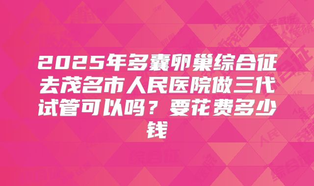 2025年多囊卵巢综合征去茂名市人民医院做三代试管可以吗?要花费多少钱
